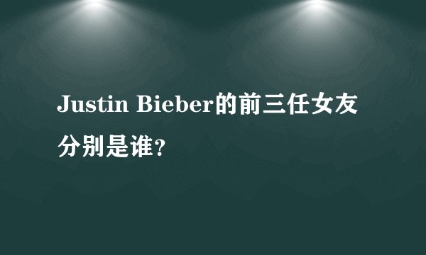 Justin Bieber的前三任女友分别是谁？