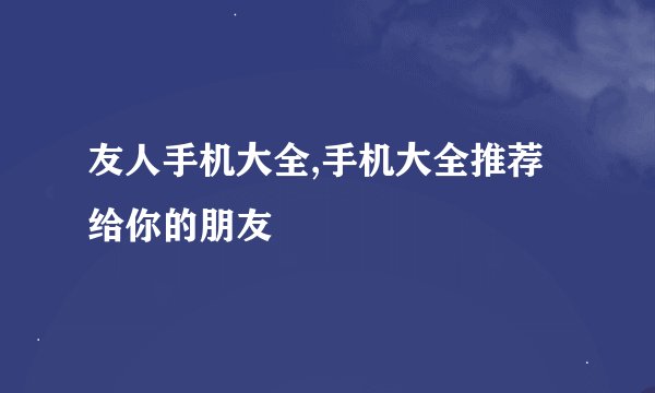 友人手机大全,手机大全推荐给你的朋友