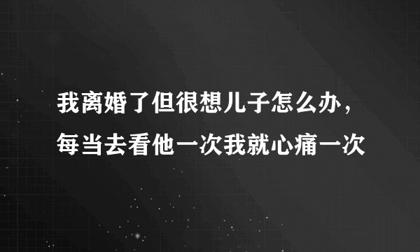 我离婚了但很想儿子怎么办，每当去看他一次我就心痛一次