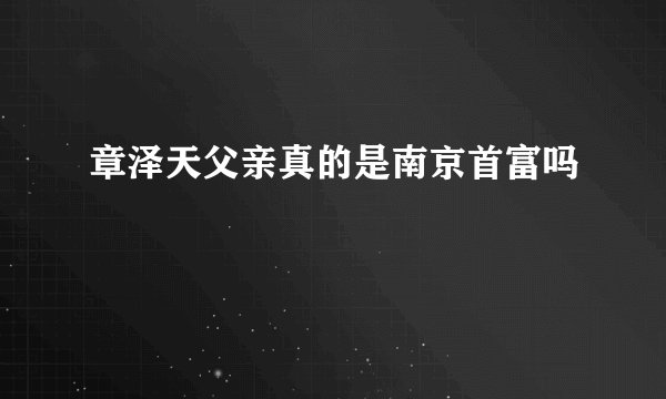章泽天父亲真的是南京首富吗