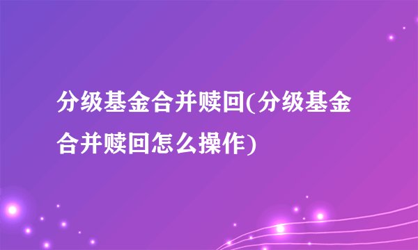 分级基金合并赎回(分级基金合并赎回怎么操作)