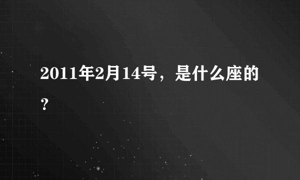 2011年2月14号，是什么座的？