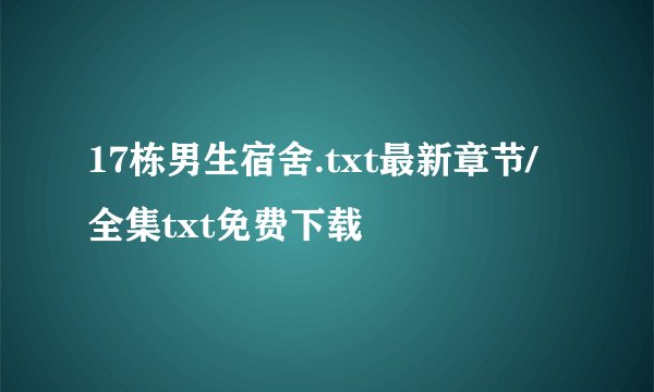 17栋男生宿舍.txt最新章节/全集txt免费下载