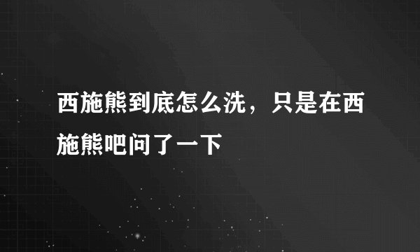 西施熊到底怎么洗，只是在西施熊吧问了一下