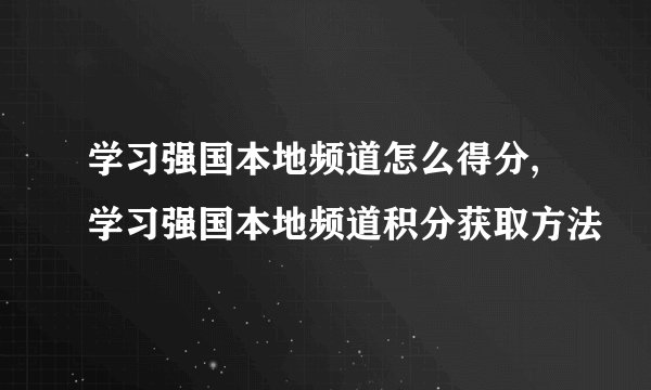 学习强国本地频道怎么得分,学习强国本地频道积分获取方法