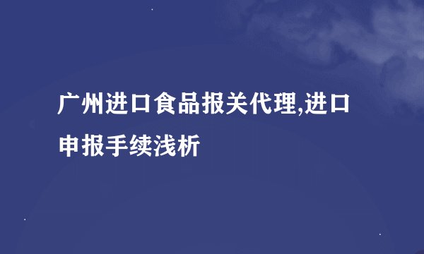 广州进口食品报关代理,进口申报手续浅析