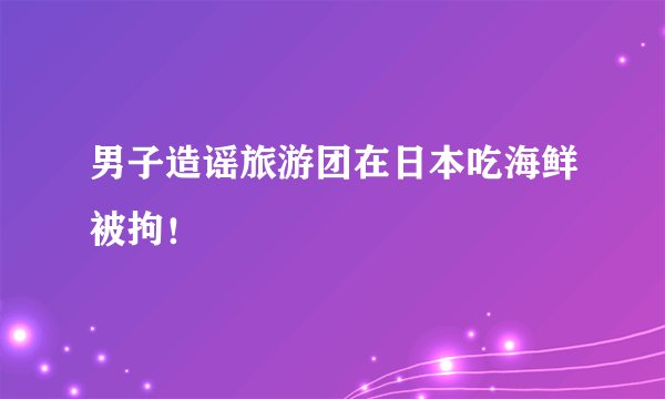 男子造谣旅游团在日本吃海鲜被拘！