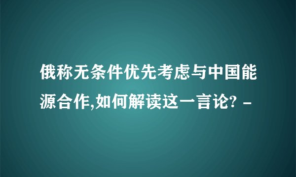 俄称无条件优先考虑与中国能源合作,如何解读这一言论? -