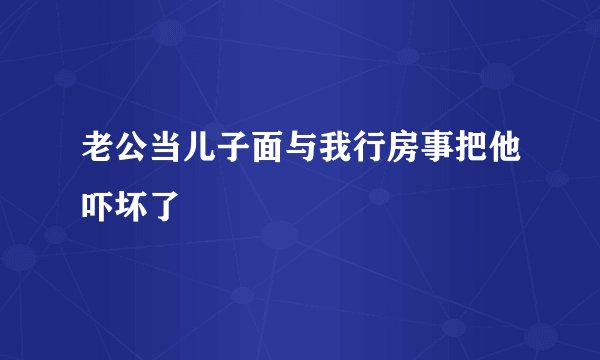 老公当儿子面与我行房事把他吓坏了