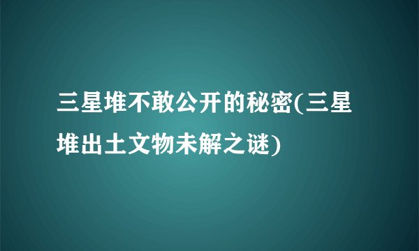 三星堆不敢公开的秘密(三星堆出土文物未解之谜)
