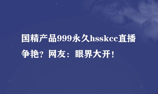 国精产品999永久hsskcc直播争艳？网友：眼界大开！