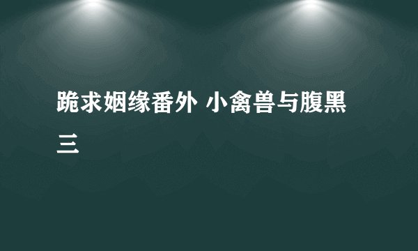 跪求姻缘番外 小禽兽与腹黑三