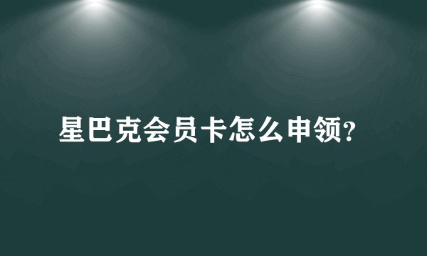 星巴克会员卡怎么申领？