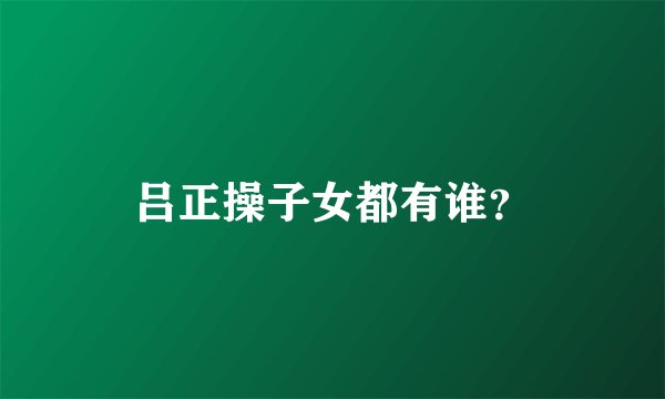 吕正操子女都有谁？