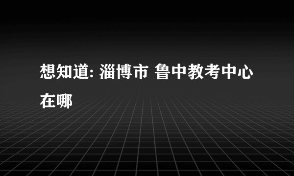 想知道: 淄博市 鲁中教考中心 在哪