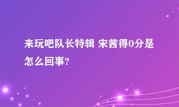 来玩吧队长特辑 宋茜得0分是怎么回事?