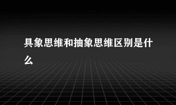 具象思维和抽象思维区别是什么
