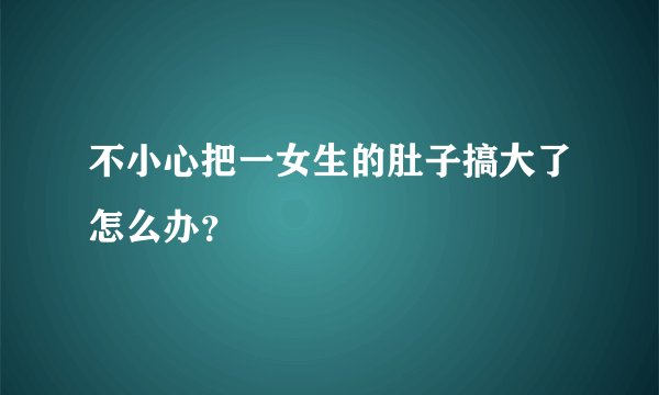 不小心把一女生的肚子搞大了怎么办？