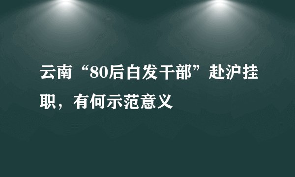 云南“80后白发干部”赴沪挂职，有何示范意义