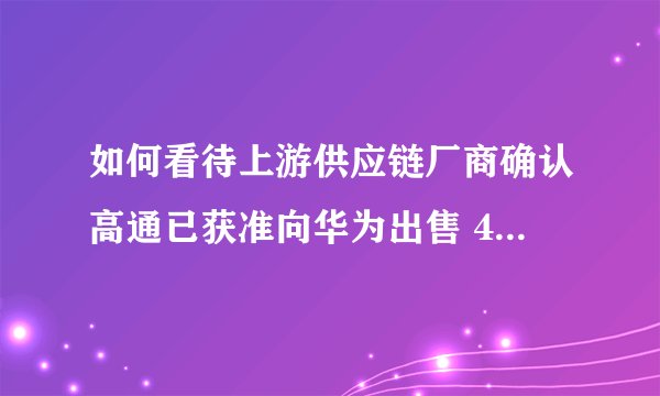 如何看待上游供应链厂商确认高通已获准向华为出售 4G 芯片？