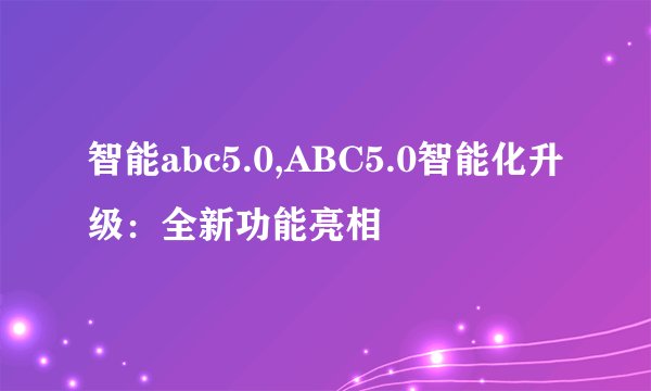 智能abc5.0,ABC5.0智能化升级：全新功能亮相