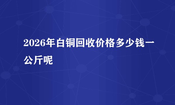 2026年白铜回收价格多少钱一公斤呢