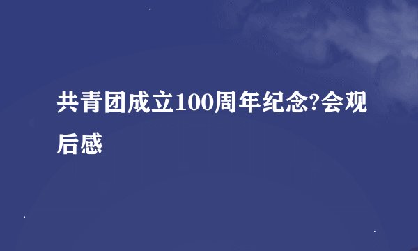 共青团成立100周年纪念?会观后感