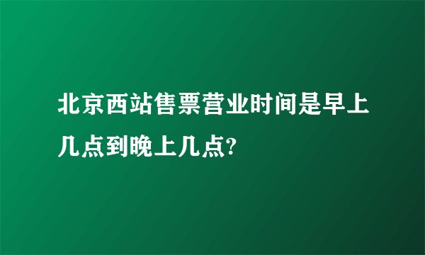 北京西站售票营业时间是早上几点到晚上几点?