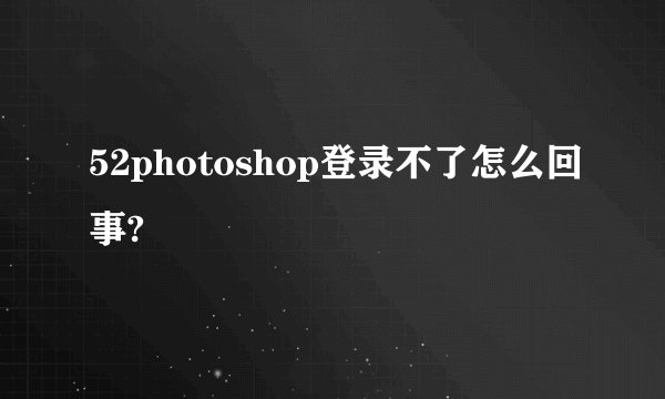 52photoshop登录不了怎么回事?