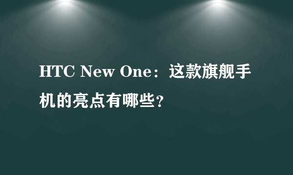 HTC New One：这款旗舰手机的亮点有哪些？