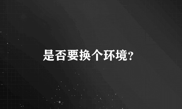 是否要换个环境？