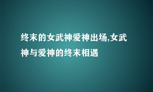 终末的女武神爱神出场,女武神与爱神的终末相遇