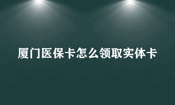 厦门医保卡怎么领取实体卡
