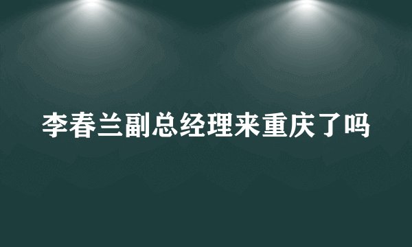 李春兰副总经理来重庆了吗