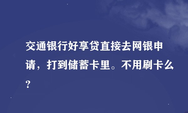 交通银行好享贷直接去网银申请，打到储蓄卡里。不用刷卡么？