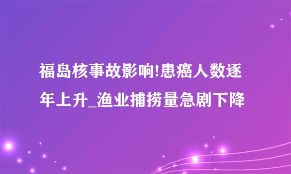 福岛核事故影响!患癌人数逐年上升_渔业捕捞量急剧下降