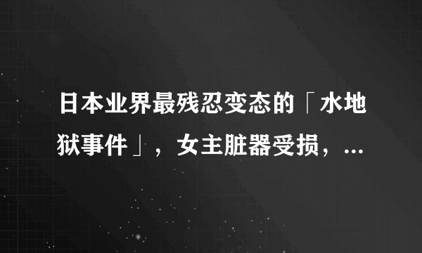 日本业界最残忍变态的「水地狱事件」，女主脏器受损，精神错乱，患上严重的恐水症
