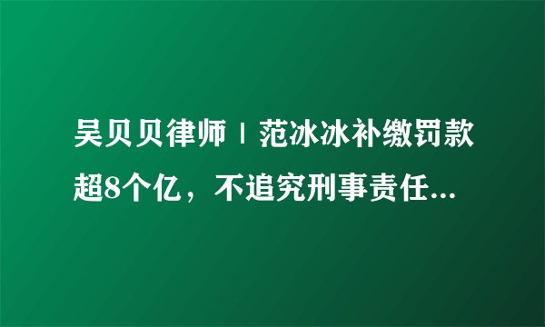 吴贝贝律师|范冰冰补缴罚款超8个亿,不追究刑事责任不等于没犯罪!