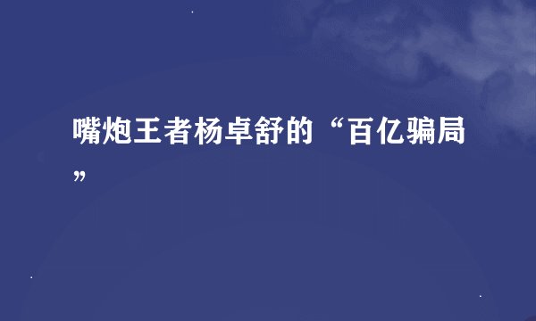 嘴炮王者杨卓舒的“百亿骗局”