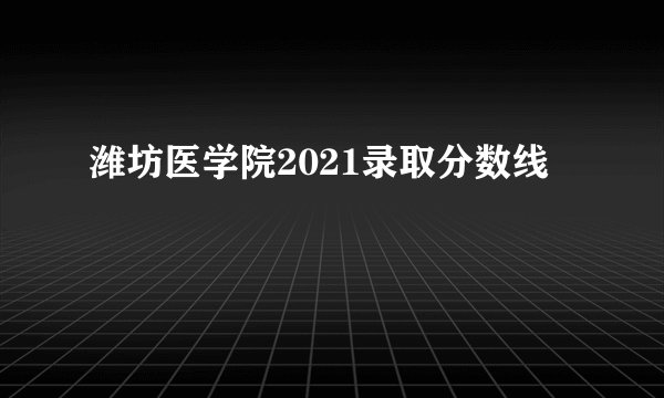 潍坊医学院2021录取分数线