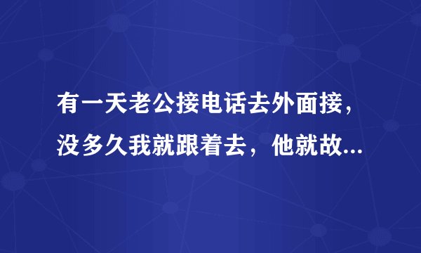 有一天老公接电话去外面接，没多久我就跟着去，他就故意大声的说着进来，后面我问他是谁，他告诉我是某某