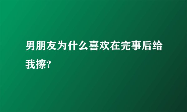 男朋友为什么喜欢在完事后给我擦?