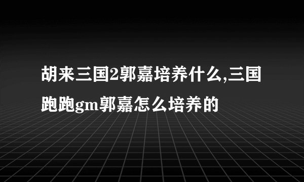 胡来三国2郭嘉培养什么,三国跑跑gm郭嘉怎么培养的