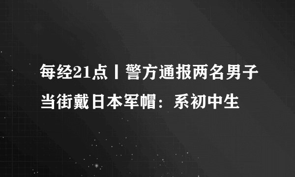 每经21点丨警方通报两名男子当街戴日本军帽：系初中生