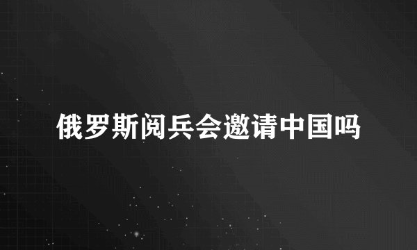 俄罗斯阅兵会邀请中国吗