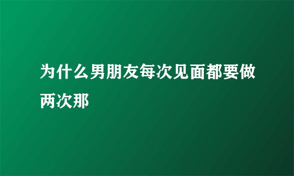 为什么男朋友每次见面都要做两次那