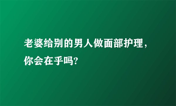 老婆给别的男人做面部护理，你会在乎吗?