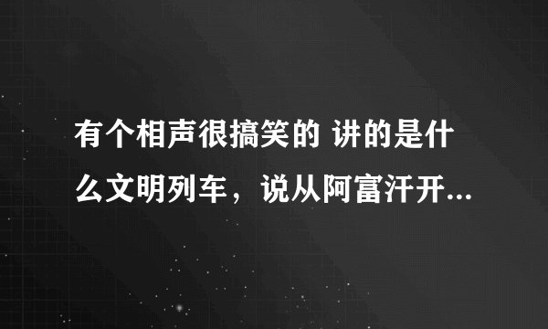 有个相声很搞笑的 讲的是什么文明列车，说从阿富汗开往美利坚合众国的3838438次列车~~ 那个相声的名字是什
