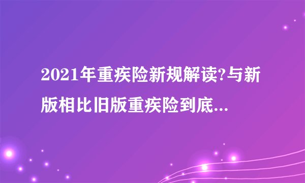 2021年重疾险新规解读?与新版相比旧版重疾险到底好不好?