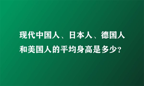 现代中国人、日本人、德国人和美国人的平均身高是多少？